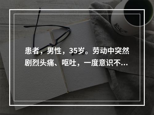 患者，男性，35岁。劳动中突然剧烈头痛、呕吐，一度意识不清，