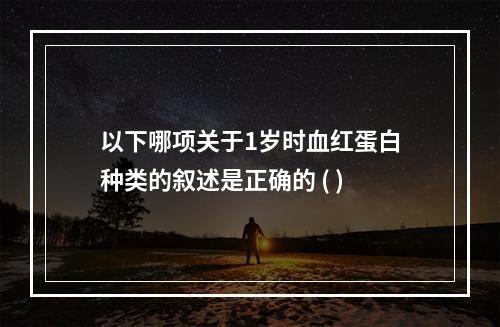 以下哪项关于1岁时血红蛋白种类的叙述是正确的 ( )