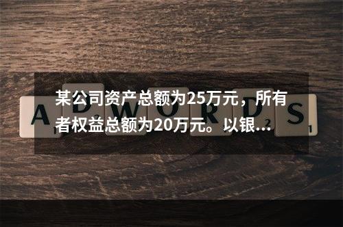 某公司资产总额为25万元，所有者权益总额为20万元。以银行存