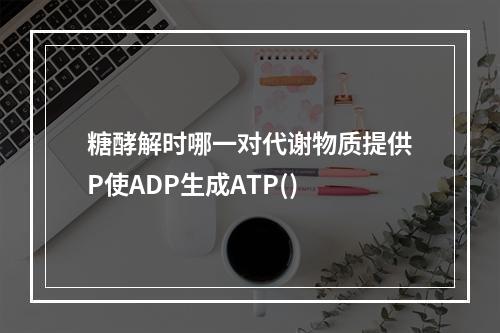 糖酵解时哪一对代谢物质提供P使ADP生成ATP()