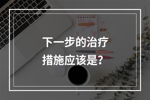 下一步的治疗措施应该是？