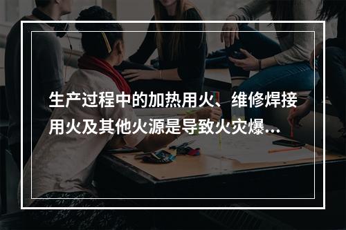 生产过程中的加热用火、维修焊接用火及其他火源是导致火灾爆炸最