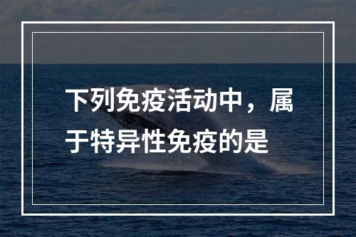 下列免疫活动中，属于特异性免疫的是