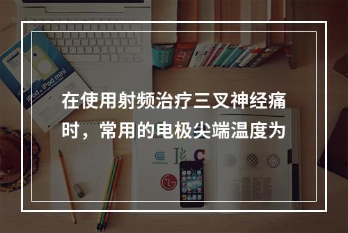 在使用射频治疗三叉神经痛时，常用的电极尖端温度为