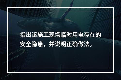 指出该施工现场临时用电存在的安全隐患，并说明正确做法。