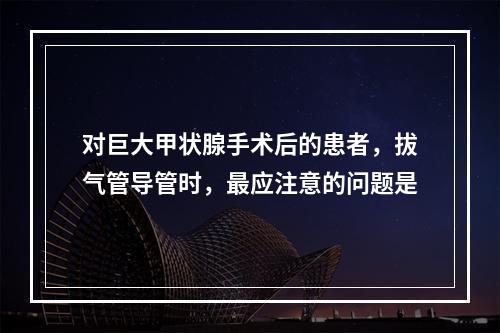 对巨大甲状腺手术后的患者，拔气管导管时，最应注意的问题是