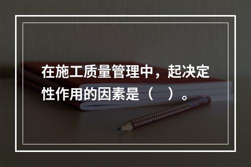 在施工质量管理中，起决定性作用的因素是（　）。