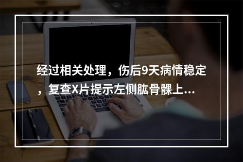 经过相关处理，伤后9天病情稳定，复查X片提示左侧肱骨髁上骨折