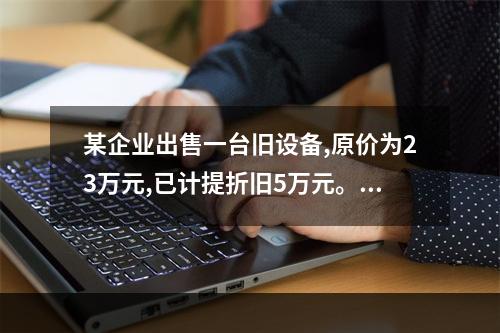 某企业出售一台旧设备,原价为23万元,已计提折旧5万元。出售