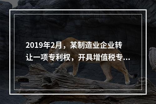 2019年2月，某制造业企业转让一项专利权，开具增值税专用发