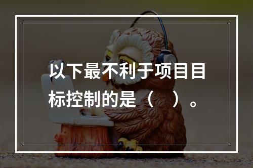 以下最不利于项目目标控制的是（　）。