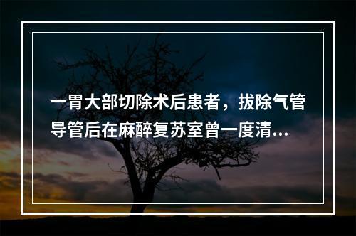 一胃大部切除术后患者，拔除气管导管后在麻醉复苏室曾一度清醒