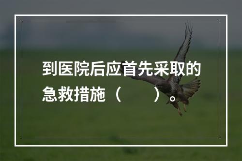 到医院后应首先采取的急救措施（　　）。