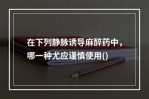 在下列静脉诱导麻醉药中，哪一种尤应谨慎使用()