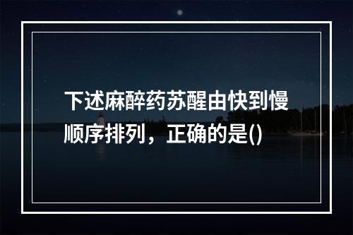 下述麻醉药苏醒由快到慢顺序排列，正确的是()