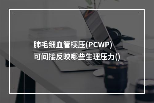 肺毛细血管楔压(PCWP)可间接反映哪些生理压力()