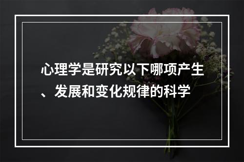 心理学是研究以下哪项产生、发展和变化规律的科学