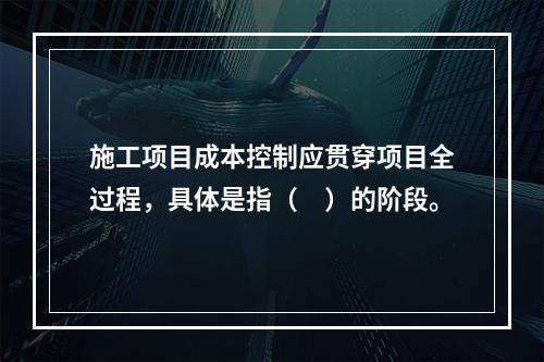 施工项目成本控制应贯穿项目全过程，具体是指（　）的阶段。