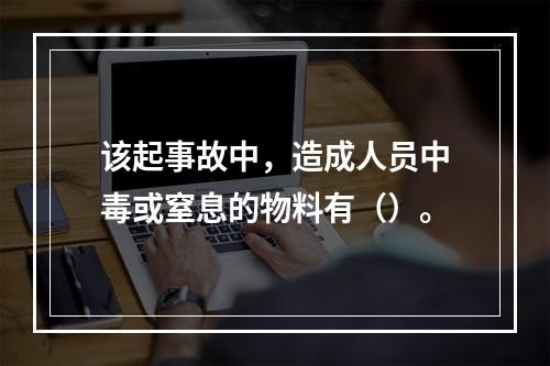 该起事故中，造成人员中毒或窒息的物料有（）。