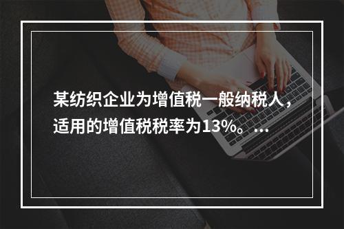 某纺织企业为增值税一般纳税人，适用的增值税税率为13%。该企