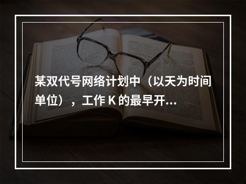 某双代号网络计划中（以天为时间单位），工作 K 的最早开始时