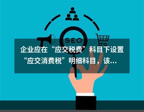 企业应在“应交税费”科目下设置“应交消费税”明细科目，该科目