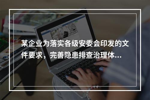 某企业为落实各级安委会印发的文件要求，完善隐患排查治理体系，