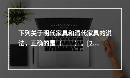 下列关于明代家具和清代家具的说法，正确的是（　　）。[20