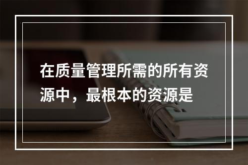 在质量管理所需的所有资源中，最根本的资源是