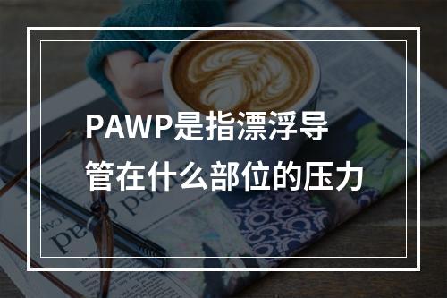 PAWP是指漂浮导管在什么部位的压力