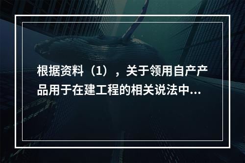 根据资料（1），关于领用自产产品用于在建工程的相关说法中，正