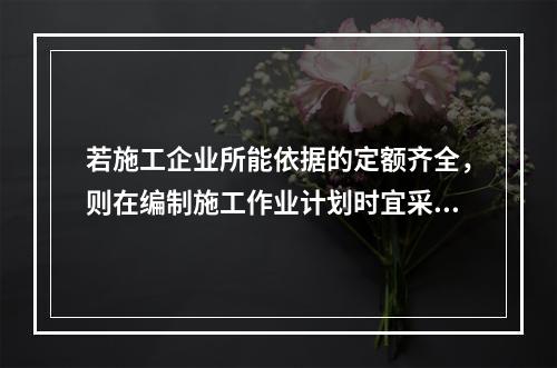 若施工企业所能依据的定额齐全，则在编制施工作业计划时宜采用的