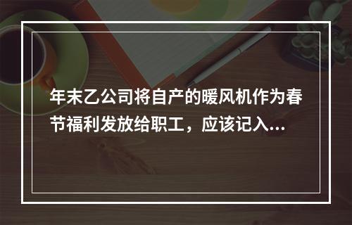 年末乙公司将自产的暖风机作为春节福利发放给职工，应该记入“应