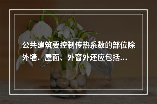 公共建筑要控制传热系数的部位除外墙、屋面、外窗外还应包括（