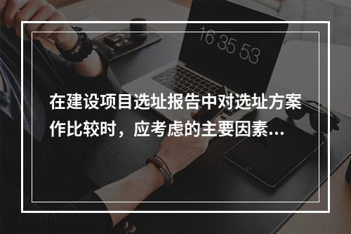 在建设项目选址报告中对选址方案作比较时，应考虑的主要因素不