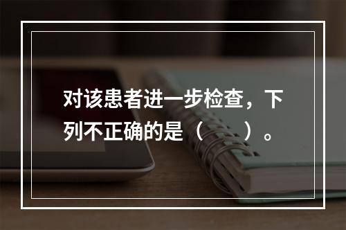 对该患者进一步检查，下列不正确的是（　　）。