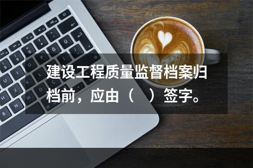 建设工程质量监督档案归档前，应由（　）签字。