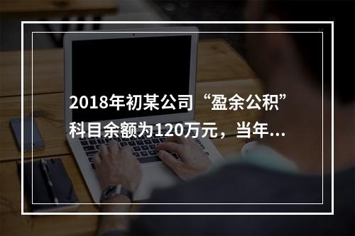 2018年初某公司“盈余公积”科目余额为120万元，当年实现