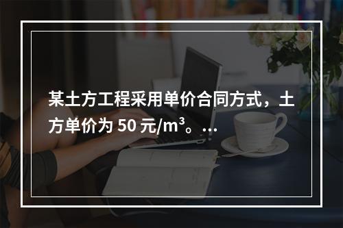 某土方工程采用单价合同方式，土方单价为 50 元/m³。清单