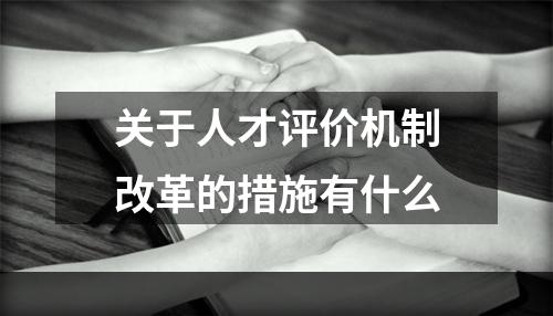 关于人才评价机制改革的措施有什么