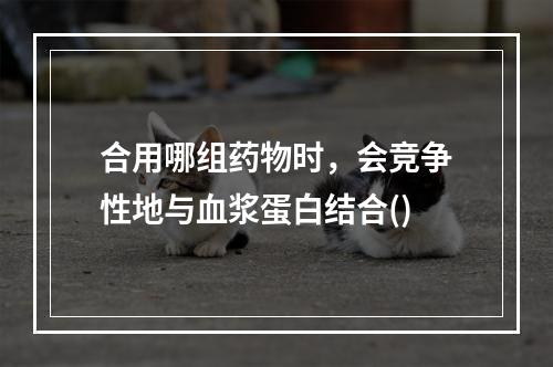 合用哪组药物时，会竞争性地与血浆蛋白结合()