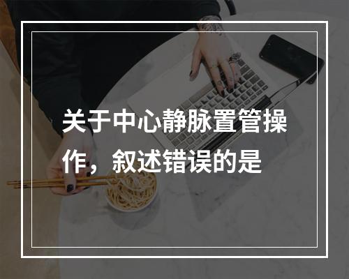 关于中心静脉置管操作，叙述错误的是