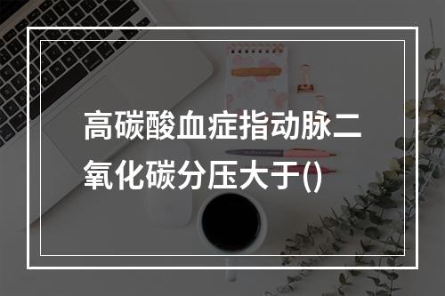 高碳酸血症指动脉二氧化碳分压大于()