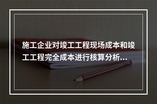 施工企业对竣工工程现场成本和竣工工程完全成本进行核算分析的主