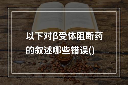 以下对β受体阻断药的叙述哪些错误()