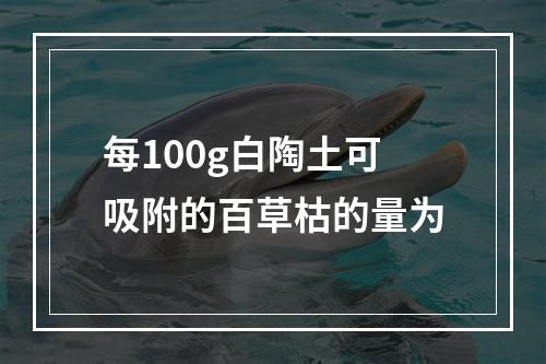 每100g白陶土可吸附的百草枯的量为