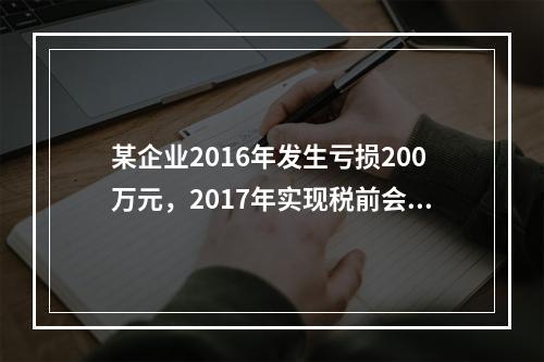 某企业2016年发生亏损200万元，2017年实现税前会计利