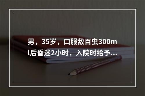 男，35岁，口服敌百虫300ml后昏迷2小时，入院时给予高锰