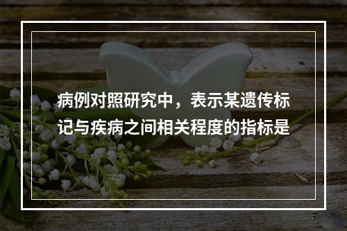 病例对照研究中，表示某遗传标记与疾病之间相关程度的指标是