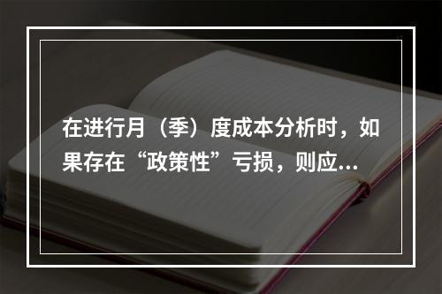 在进行月（季）度成本分析时，如果存在“政策性”亏损，则应（　